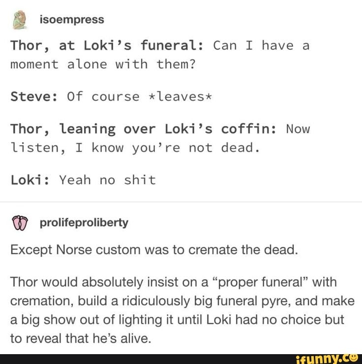 9 tsoempress
Thor, at Loki's funeral: Can I have a moment alone with them?
Steve: Of course *leaves"
Thor, leaning over Loki's coffin: Now listen, I know you're not dead.
Loki: Yeah no shit
Except Norse custom was to cremate the dead.
Thor would absolutely insist on a "proper funeral" with cremation, build a ridiculously big funeral pyre, and make a big show out of lighting it until Loki had no choice but to reveal that he's alive.