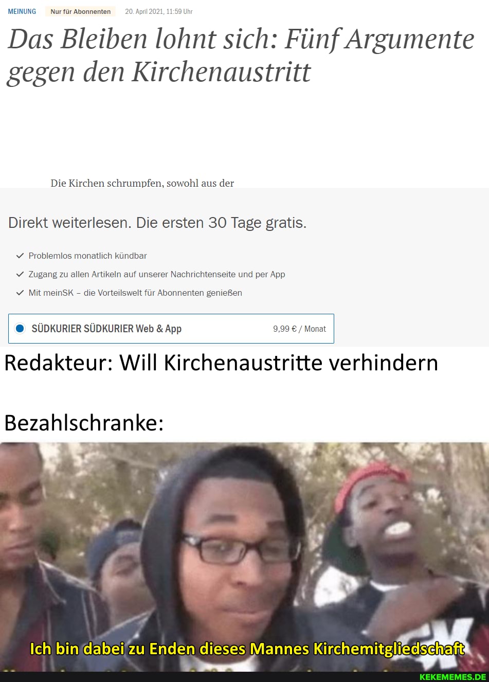 MEINUNG Nurfür Abonnenten 20. April 2021, Uhr
Das Bleiben lohnt sich: Fünf Argumente gegen den Kirchenaustritt
Die Kirchen schrumpfen, sowohl aus der
Direkt weiterlesen. Die ersten 30 Tage gratis.
Problemlos monatlich kündbar
Zugang zu allen Artikeln auf unserer Nachrichtenseite und per App
v Mit meinSK - die Vorteilswelt für Abonnenten genießen
I SÜDKURIER SÜDKURIER Web & App 9,99 / Monat
Redakteur: Will Kirchenaustritte verhindern
Bezahlschranke:
Ich bin dabei zu Enden dieses Mannes Kirchemitglie dSE