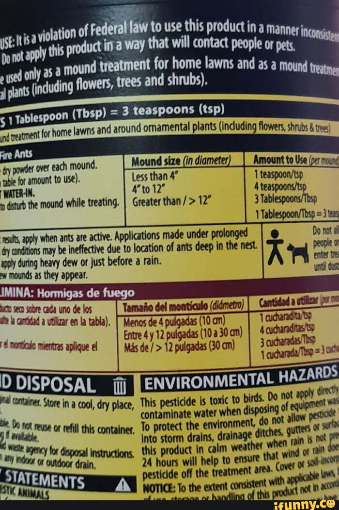 to use this product ina mannerj
3 teaspoons (tsp) d around omamental plants (induding flowers, shrubs & tree
treatment for home lawns an
over each mound.
le for amount to use). Less than 4"
12"
I WATER-IN.
dstub the mound while treating. I Greater than
esits, apply when ants are active. Applications made under prolonged dry conditions may be ineffective due to location of ants deep in the nest.
apply during heavy dew or just before a rain.
mounds as they appear.
sobre cada uno de los contidad a vtlizar en la tabla).
mientras aplique el
Menos de 4 pulgadas (10 an)
Mas de / > 12 pulgadas (30 am)
containes, Store in a cool, dry place, This pesticide Is toxic to birds. Do te. Do contaminate water when dspasing ese or refill this container, To protect the environment,
vdlable
Into storm drains, for disposal instructions, this product in calm weather whes.
an hours wl belp to ensure that