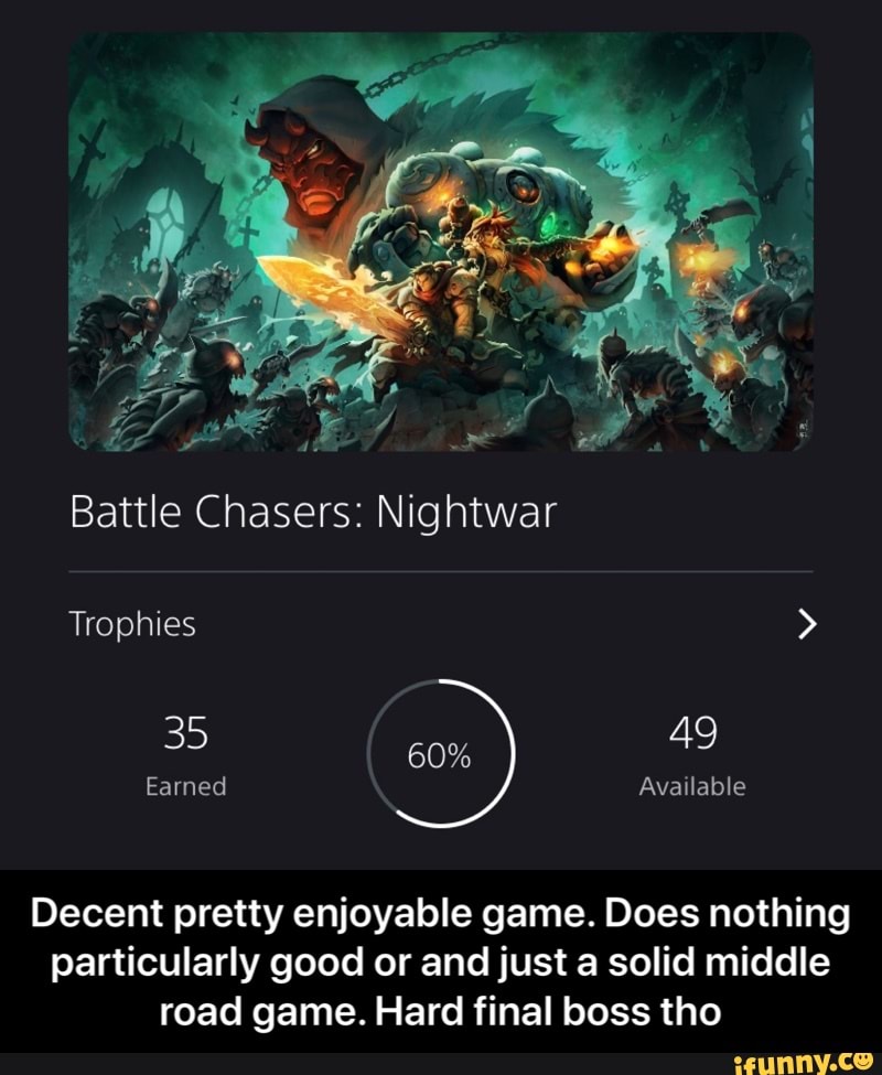 Battle Chasers: Nightwar
Trophies >
49
Earned Available
Decent pretty enjoyable game. Does nothing particularly good or and just a solid middle road game. Hard final boss tho - Decent pretty enjoyable game. Does nothing particularly good or and just a solid middle road game. Hard final boss tho