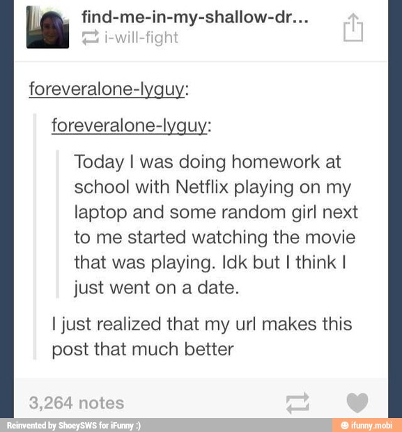 E" find-me-in-my-shallow-dr...
i-will-fig
foreveralone-lyquy:
Today I was doing homework at
school with Netflix playing on my
laptop and some random girl next
to me started watching the movie
that was playing. Idk but I think I
I just realized that my url makes this
post that much better