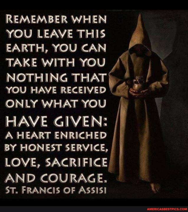 YOU LEAVE THIS
EARTH, YOU CAN
TAKE WITH YOU NOTHING TAKE THAT WITH YOU I YOU HAVE RECEIVED ONLY WHAT YOU
HAVE GIVEN:
A HEART ENRICHED
BY HONEST SERVICE,
LOVE, SACRIFICE
AND COURAGE.
ST. FRANCIS OF ASSISI
REMEMBER WHEN