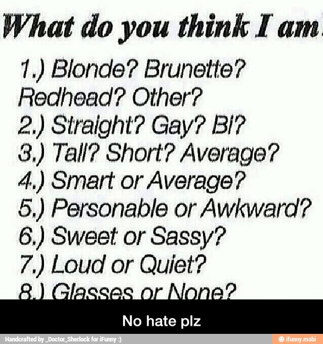 What do you think Iam
1.) Blonde? Brunette?
Redhead? Other?
3,) Tall? Short? Average?
4.) Smart or Average?
5,) Personable or Awkward?
6,) Sweet or Sassy?
e
or Quiet?
No hate plz - No hate plz
