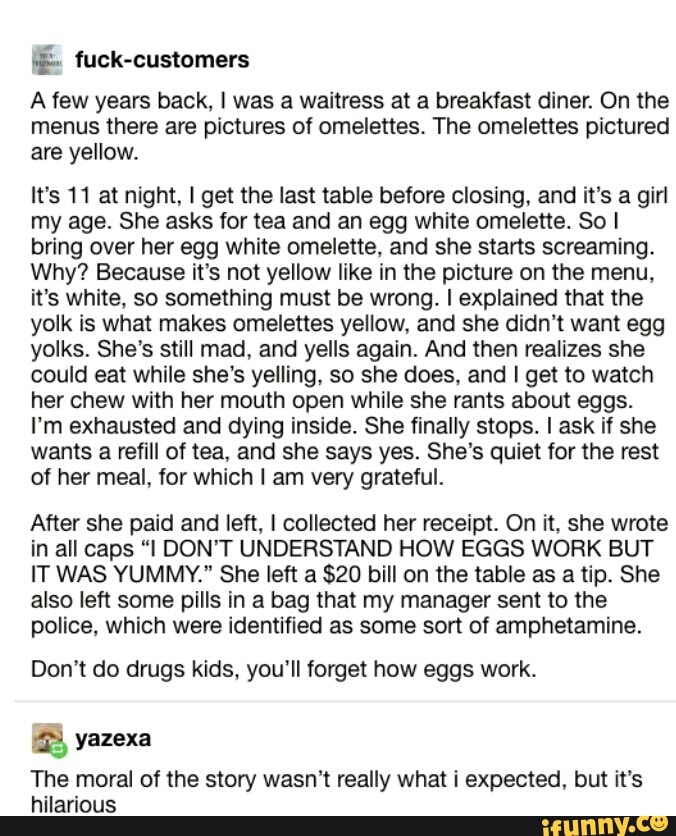 .É. fuck-customers
A few years back, I was a Wªitress at a breakfast diner. On the
menus there are pictures of omelettes. The omelettes pictured
are yellow.
It's 11 at night, I get the last table before closing, and it’s a girl
my age. She asks for tea and an egg white omelene‘ So I
bring over her egg white omelette. and she starts screaming.
Why? Because it‘s not yellow like in the picture on the menu,
it's white. so something must be wrong. I explained that the
yolk is what makes omelettes yellow, and she didn‘t want egg
yolks, She's still mad. and yells again. And then realizes she
could eat while she's yelling, so she does. and I get to watch
her chew with her mouth open while she rants about eggs.
I'm exhausted and dying inside. She finally stops. I ask if she
wants a refill of tea, and she says yes. She’s quiet for the rest
of her meal, for which I am very grateful.
After she paid and left, I collected her receipt. On it, she wrote
in all caps “I DON'T UNDERSTAND HOW EGGS WORK BUT
IT WAS YUMMY." She left a $20 biIl on the table as a tip. She
also left some pills in a bag that my manager sent to the
police, which were identified as some son of amphetamine.
Don't do drugs kids, you'll forget how eggs work.
% yazexa
The moral of the story wasn’t really what i expected, but it's
hilarious