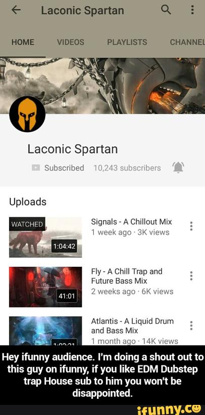 Spartan
HOME VIDEOS PLAYLISTS CHANNEl
Laconic Spartan
Fly .
A emu Trap and
Future Bass M‘X
Ananus A qumd Drum
and Bass Mxx
MMA“? m u 114
Hey ifunny au ence. I'm d ng a shout ou! to
this guy on ifunny, if you like EDM Dubstep
Hap House sub to him you won't be
disappointed - Hey ifunny audience. I'm doing a shout out to this guy on ifunny, if you like EDM Dubstep trap House sub to him you won't be disappointed.