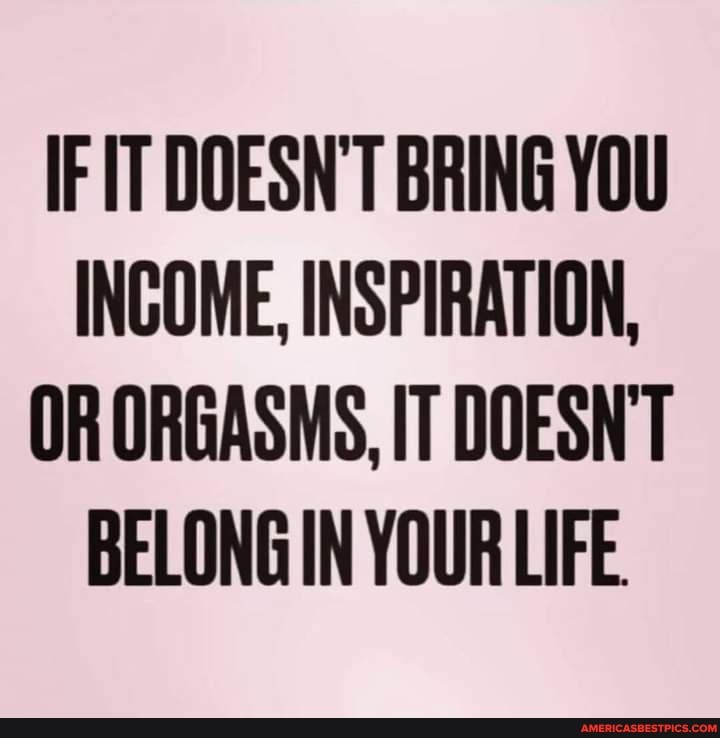 IF IT DOESN'T BRING YOU INCOME, INSPIRATION,
OR ORGASMS, IT DOESN'T BELONG IN YOUR LIFE