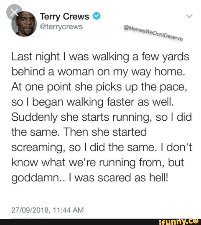 Last night I was walking a few yards
behind a woman on my way home.
At one point she picks up the pace.
so I began walking faster as well.
Suddenly she starts running, so I did
the same. Then she started
screaming, so I did the same. I don‘t
know what we're running from, but
goddamn. Iwas scared as hell!