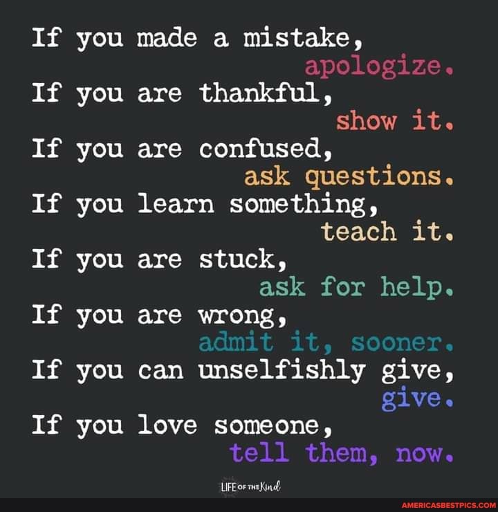 If you
If you
If you
If you
If you
If you
If you
If you
If you made a mistake, apologize.
If you are thankful, show it.
If you are confused, ask questions.
If you learn something, teach it.
If you are stuck, ask for help.
are wrong, admit it, sooner.
If you can unselfishly give, give.
If you love someone, tell them, now.
LUPE or meKined