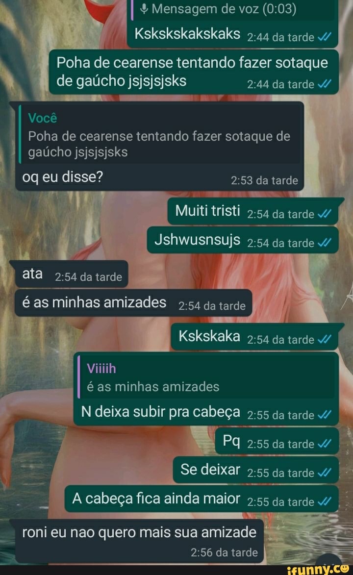 I I Mensagem de voz Kskskskakskaks da tarde
Kskskskalkskaks da tarde
Poha de cearense tentando fazer sotaque I
de gaúcho jsjsjsjsks da tarde
Você
Poha de cearense tentando fazer sotaque de
I gaúcho jsjsjsjsks
oq eu disse? da tarde
Muiti tristi da tarde
Jshwusnsujs da tarde
Kskskaka da tarde
ata da tarde
é as minhas amizades da tarde
Viiiih
é as minhas amizades
N deixa subir pra cabeça da tarde
(Pa da tarde
Se deixar da tarde
cabeça fica ainda maior da tarde
roni eu nao quero mais sua amizade da tarde