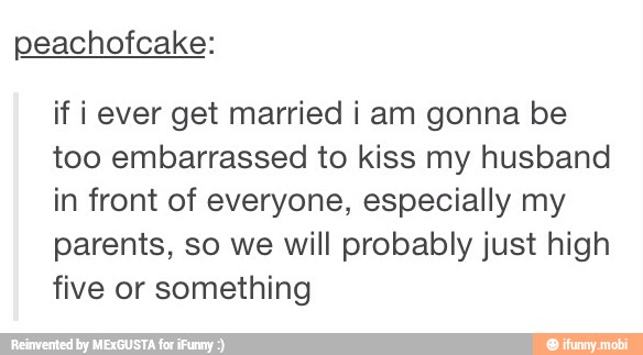 peachofcake:
if iever get married i am gonna be
too embarrassed to kiss my husband
in front of everyone, especially my
parents, so we will probably just high
five or something