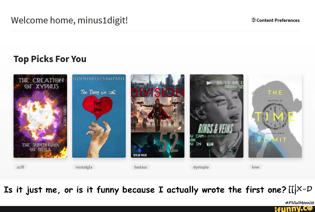 Welcome home, minusidigit! Content Preferences
asec
Top Picks For You
OF
SAMPATH
The Thing we call
scifi nostalgia badass dystopia love
Is it just me, or is it funny because I actually wrote the first one? [IIX-P
#PNWMernist