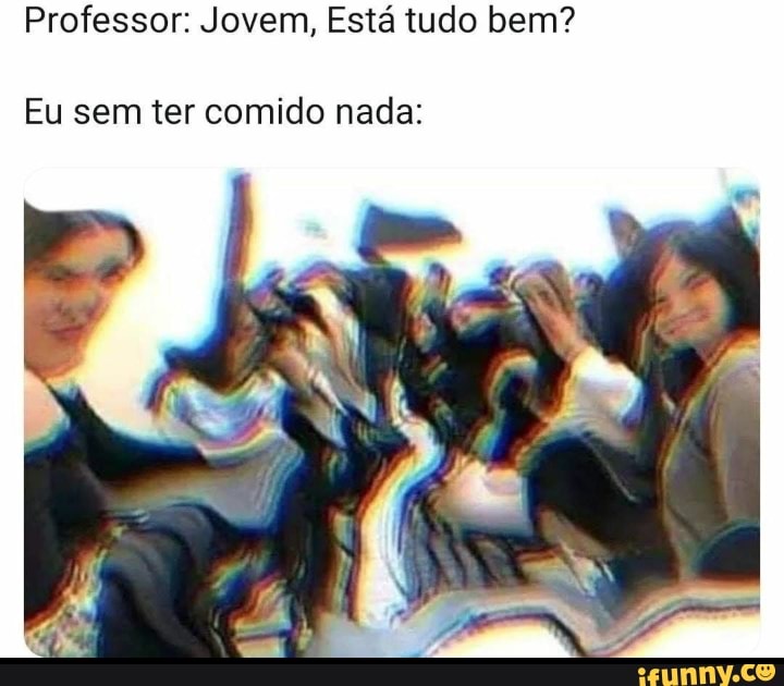 Professor: Jovem, Está tudo bem?
Eu sem ter comido nada: