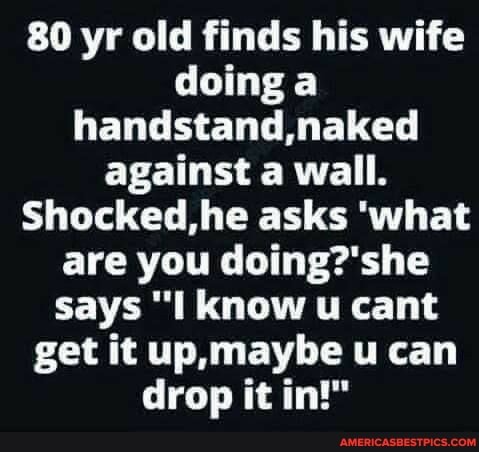 80 yr old finds his wife doing a handstand naked against a wall.
Shocked,he asks 'what are you says "I know u cant get it maybe u can drop it in!"