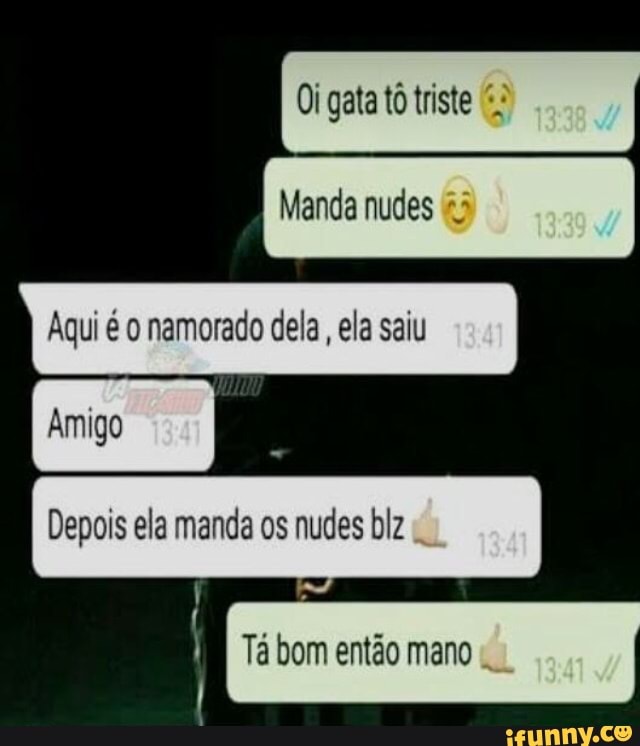 Manda nudes
Aqui é o namorado dela, ela saiu
Oi gata tô triste:
Depois ela manda os nudes blz
I
im Tá bom então mano