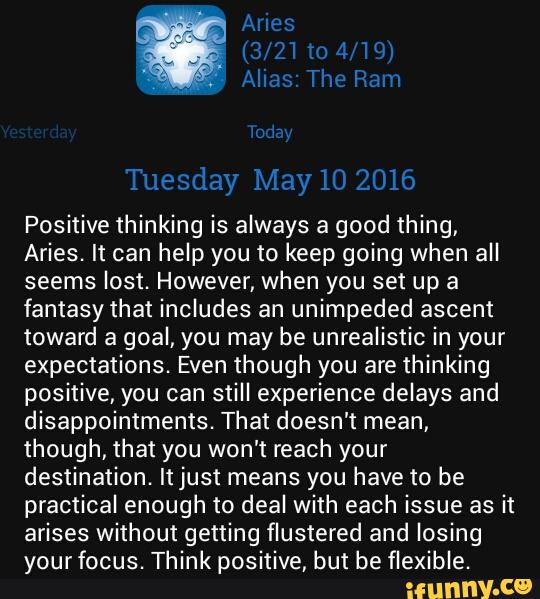 Positive thinking is always a good thing,
Aries. It can help you to keep going when all
seems lost. However, when you set up a
fantasy that includes an unimpeded ascent
toward a goal, you may be unrealistic in your
expectations. Even though you are thinking
positive, you can still experience delays and
disappointments. That doesn't mean,
though, that you won't reach your
destination. It just means you have to be
practical enough to deal with each issue as it
arises without getting flustered and losing
your focus. Think positive, but be flexible.