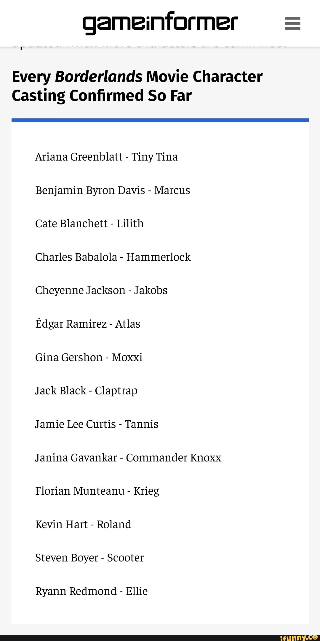 Every Borderlands Movie Character
Casting Confirmed So Far
Ariana Greenblatt - Tiny Tina
Benjamin Byron Davis - Marcus
Cate Blanchett - Lilith
Charles Babalola - Hammerlock
Cheyenne Jackson - Jakobs
Edgar Ramirez - Atlas
Gina Gershon - Moxxi
Jack Black - Claptrap
Jamie Lee Curtis - Tannis
Janina Gavankar - Commander Knoxx
Florian Munteanu - Krieg
Kevin Hart - Roland
Steven Boyer - Scooter
Ryann Redmond - Ellie