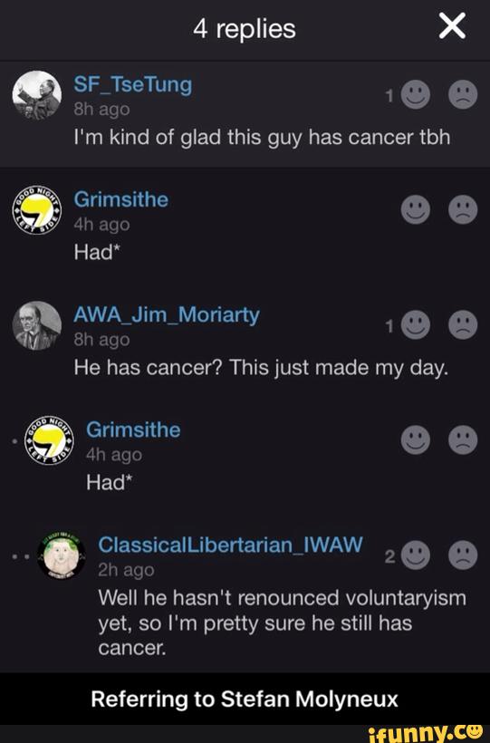 I'm kind of glad this has tbh
Well he hasn‘t renounced voluntaryism
yet, so I'm pretty sure he still has
cancer.
Referring to Stefan Molyneux - Referring to Stefan Molyneux