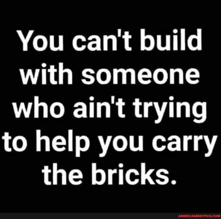 You can't build with someone who ain't trying to help you carry the bricks.