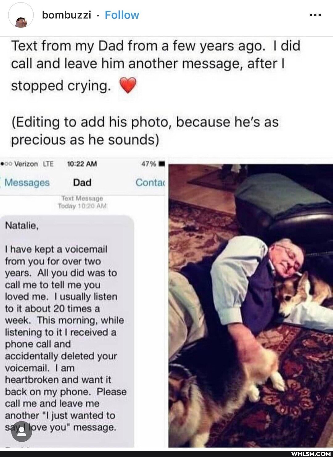 Text from my Dad from a few years ago. I did call and leave him another message, after I
stopped crying.
(Editing to add his photo, because he's as precious as he sounds)
@00 Verizon LTE AM 47%
Messages Dad Contac
Natalie,
I have kept a voicemail from you for over two years. All you did was to call me to tell me you loved me. I usually listen to it about 20 times a week. This morning, while listening to it I received a phone call and accidentally deleted your voicemail. I am heartbroken and want it back on my phone. Please call me and leave me another just wanted to
ve you" message.