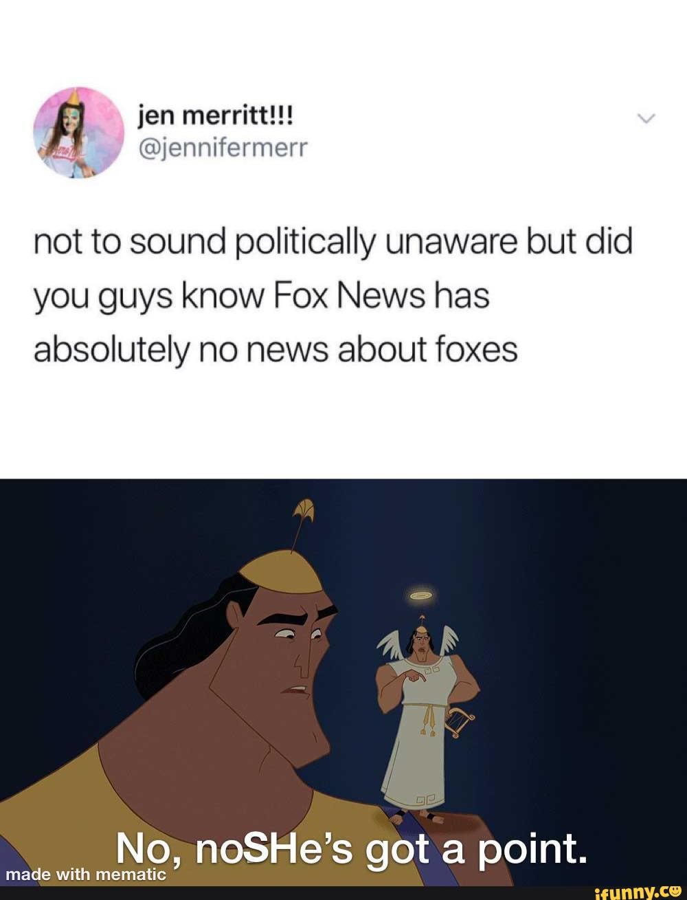 Al jen merritt!!!
not to sound politically unaware but did
you guys know Fox News has absolutely no news about foxes
with No, noSHe's got a point.