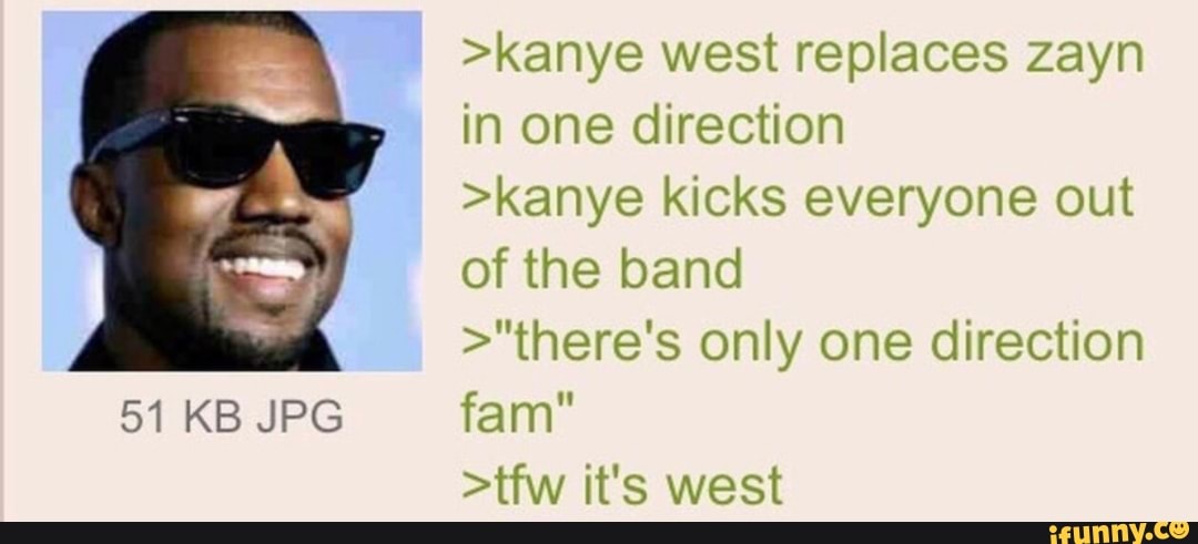 >kanye west replaces zayn in one direction
>kanye kicks everyone out of the band
>"there's only one direction
51 KB JPG fan
>tfw it's west