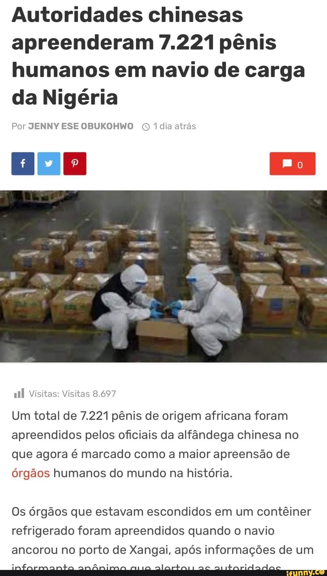 Autoridades chinesas apreenderam 7.221 pênis humanos em navio de carga da Nigéria
Por JENNY ESE OBUKOHWO 1 dia atrás
Visitas: Visitas 8.697
Um total de 7.221 pênis de origem africana foram apreendidos pelos oficiais da alfândega chinesa no que agora é marcado como a maior apreensão de órgãos humanos do mundo na história.
Os órgãos que estavam escondidos em um contêiner refrigerado foram apreendidos quando o navio ancorou no porto de Xangai, após informações de um
infarmmanta anânima mia alartasi aé aritaridadas