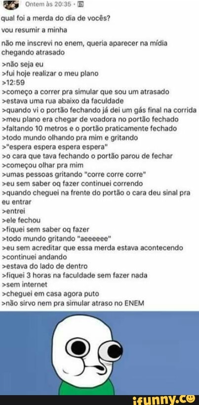 MD Ontem às 20:35 qual foi a merda do dia de vocês?
vou resumir a minha
não me inscrevi no enem, queria aparecer na mídia
chegando atrasado
>não seja eu
>fui hoje realizar o meu plano
>começo a correr pra simular que sou um atrasado
>estava uma rua abaixo da faculdade
>quando vi o portão fechando já dei um gás final na corrida
>meu plano era chegar de voadora no portão fechado
>faltando 10 metros e o portão praticamente fechado
>todo mundo olhando pra mim e gritando
>"espera espera espera espera"
>0 cara que tava fechando
o portão parou de fechar
>começou olhar pra mim
>umas pessoas gritando "corre corre corre"
>eu sem saber og fazer continuei correndo
>quando cheguei na frente do portão o cara deu sinal pra
eu entrar
>entrei
>ele fechou
>fiquei sem saber oq fazer
>todo mundo gritando "aeeeeee"
>eu sem acreditar que essa merda estava acontecendo
>continuei andando
>estava do lado de dentro
>fiquei 3 horas na faculdade sem fazer nada
>sem internet
>cheguei em casa agora puto
>não sirvo nem pra simular atraso no ENEM
C
