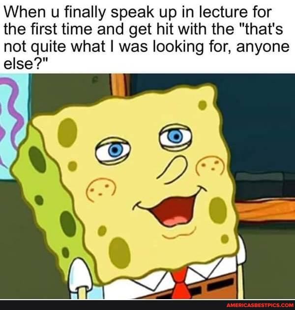 When u finally speak up in lecture for the first time and get hit with the "that's
not quite what I was looking for, anyone else?"