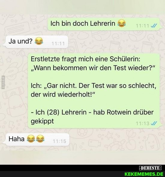 Ich bin doch Lehrerin
Ja und?
Erstletzte fragt mich eine Schülerin:
"Wann bekommen wir den Test wieder?"
Ich: "Gar nicht. Der Test war so schlecht, der wird wiederholt!"
- Ich (28) Lehrerin - hab Rotwein drüber gekippt
Haha