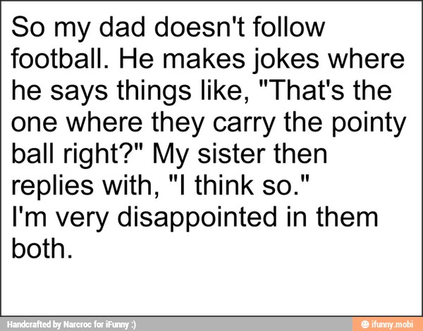 So my dad doesn't follow
football. He makes jokes where
he says things like, "That's the
one where they carry the pointy
ball right?" My sister then
replies with, "I think so."
I'm very disappointed in them
both.