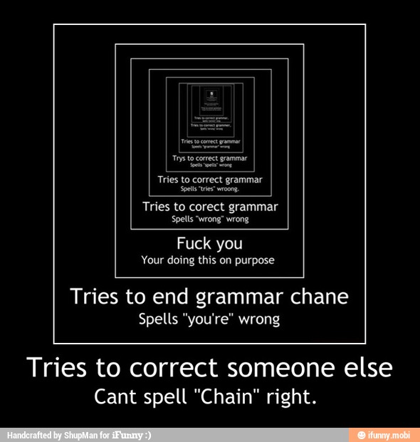 Tries to corect grammar
Spells "wrong" wrong
Fuck you
Your doing this on purpose
Tries to end grammar chane
Spells "you're" wrong
Tries to correct someone else
Cant spell "Chain" right. - Tries to correct someone else
Cant spell "Chain" right.