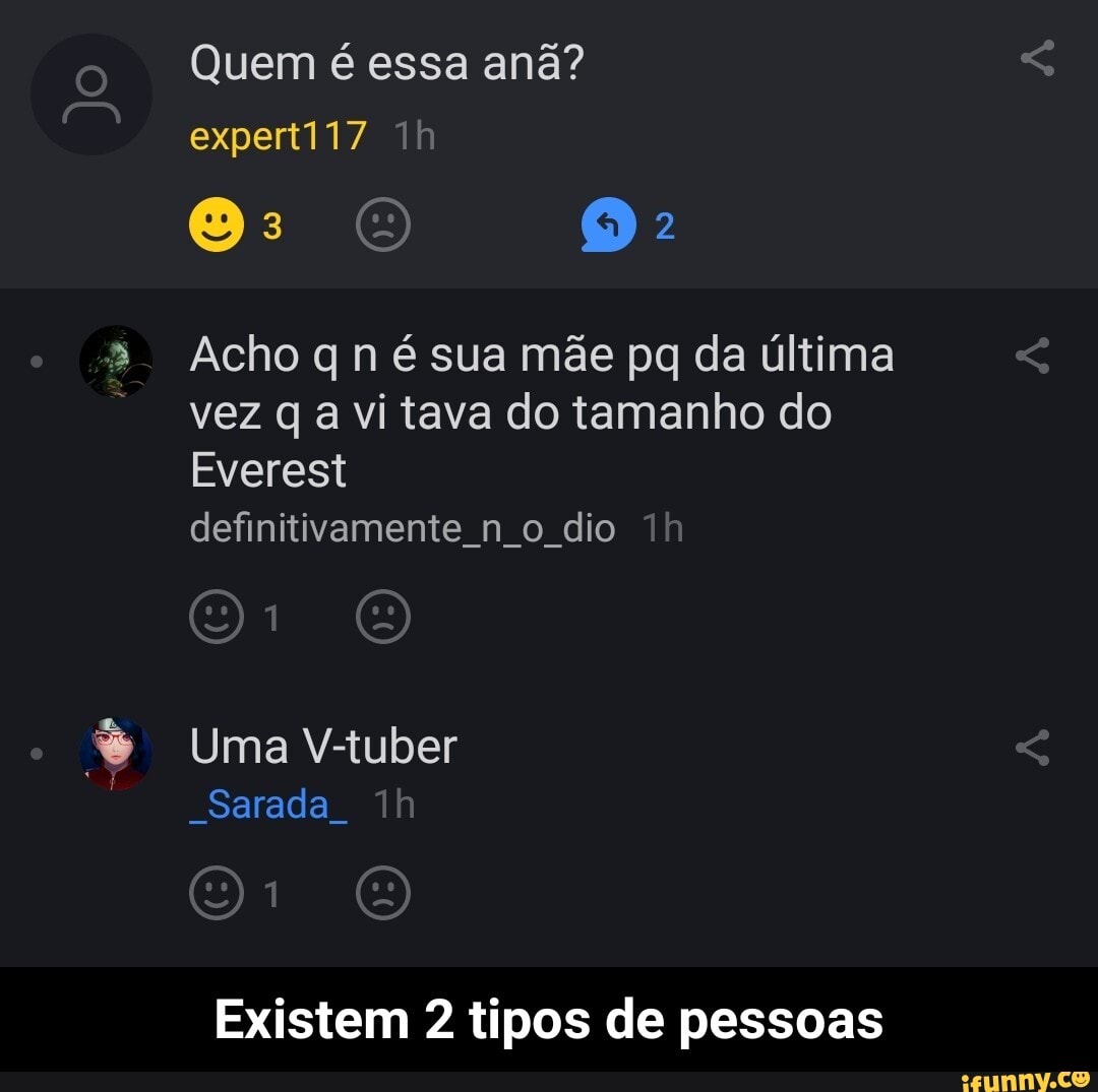 Quem é essa anã? expert117
(a)
Acho q n é sua mãe pq da última vez q a vi tava do tamanho do
Everest
definitivamente n o dio ih
Uma V-tuber
"Sarada
Existem 2 tipos de pessoas - Existem 2 tipos de pessoas