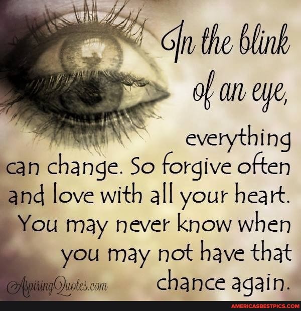 everything an change. So forgive often
and love with all your heart.
You may never know when you may not have that fe. com chance again.