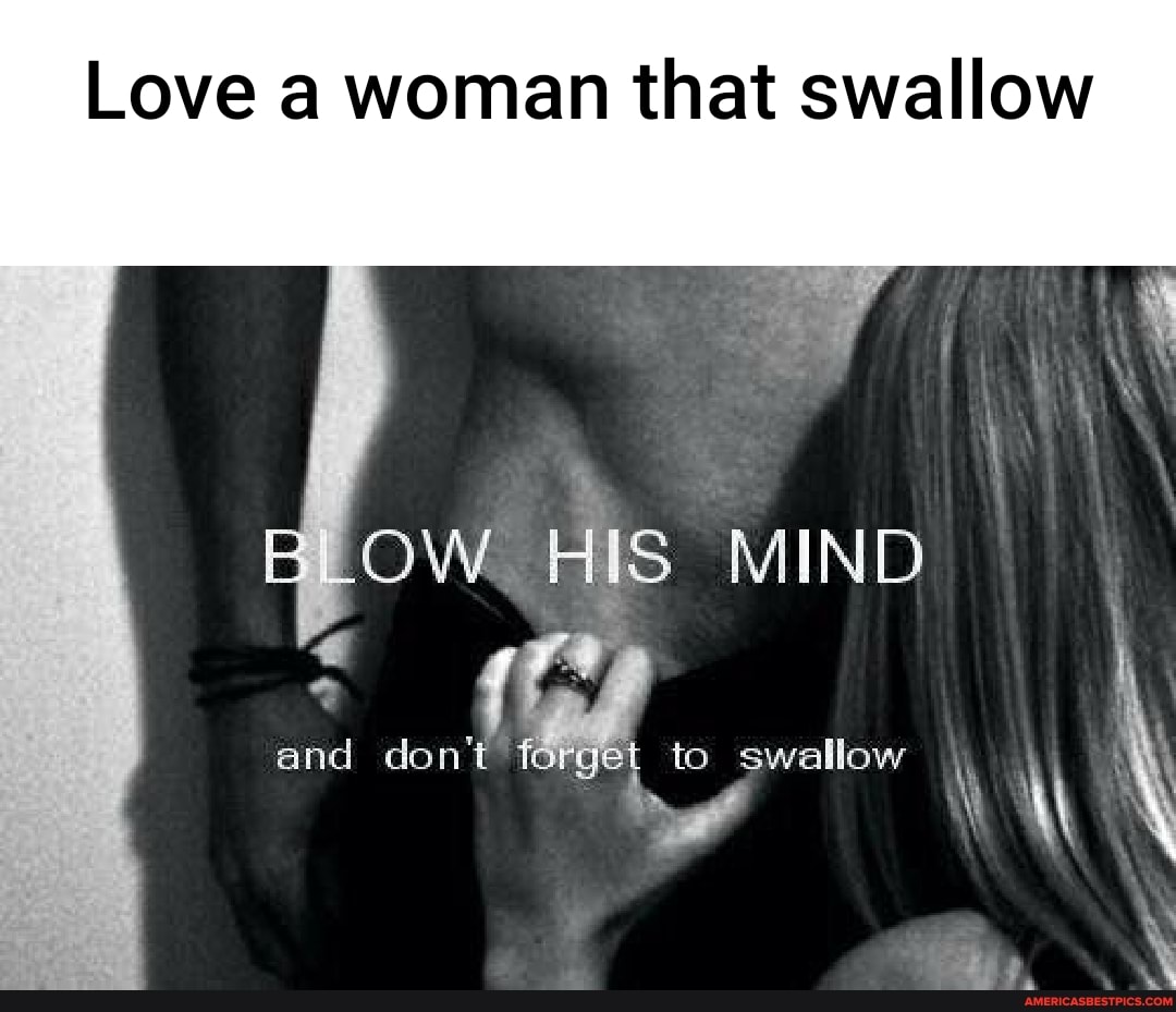 Love a woman that swallow
OW HIS MIND
and don't f to swallow