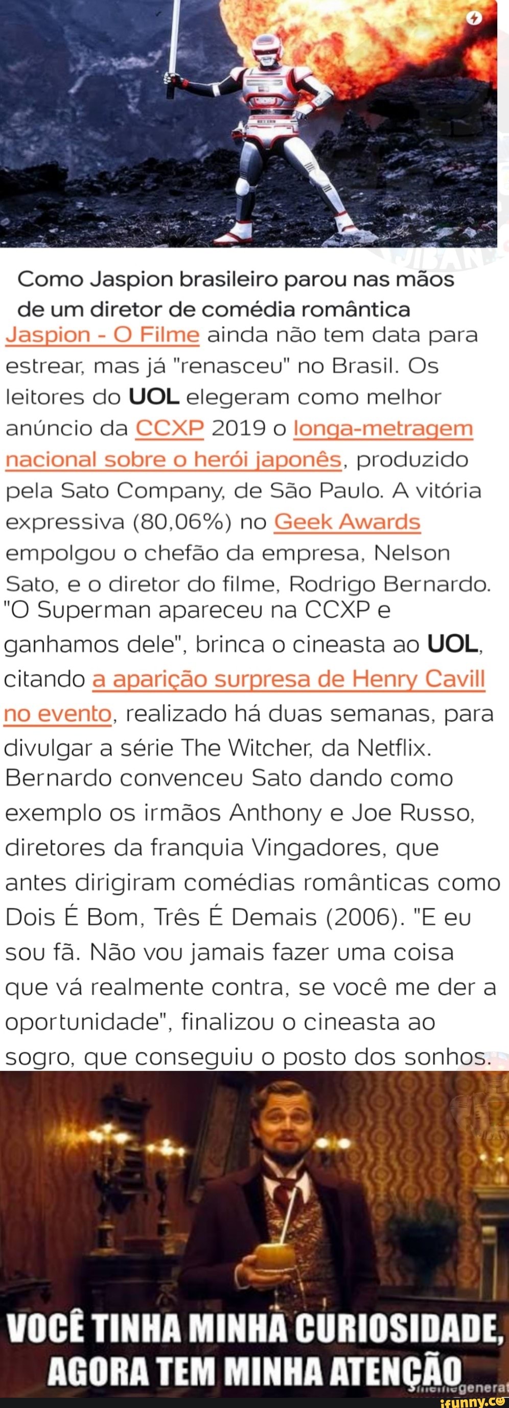 Como Jaspion brasileiro parou nas mãos
de um diretor de comédia romântica
Jaspion
O Filme ainda não tem data para
estrear, mas já "renasceu" no Brasil. Os
leitores do UOL elegeram como melhor
anúncio da CCXP 2019 o longa-metragem
nacional sobre o herói japonês, produzido
pela Sato Company, de São Paulo. A vitória
expressiva (80,06%) no Geek Awards
empolgou o chefão da empresa, Nelson
Sato, e o diretor do filme, Rodrigo Bernardo.
"O Superman apareceu na CCXP e
ganhamos dele", brinca o cineasta ao UOL,
citando a aparição surpresa de Henry Cavill
no evento, realizado há duas semanas, para
divulgar a série The Witcher, da Netflix.
Bernardo convenceu Sato dando como
exemplo os irmãos Anthony e Joe Russo,
diretores da franquia Vingadores, que
antes dirigiram comédias românticas como
sou fa. Nao vou jamais fazer uma coisa
que va realmente contra, se vocé me dera
oportunidade", finalizou cineasta