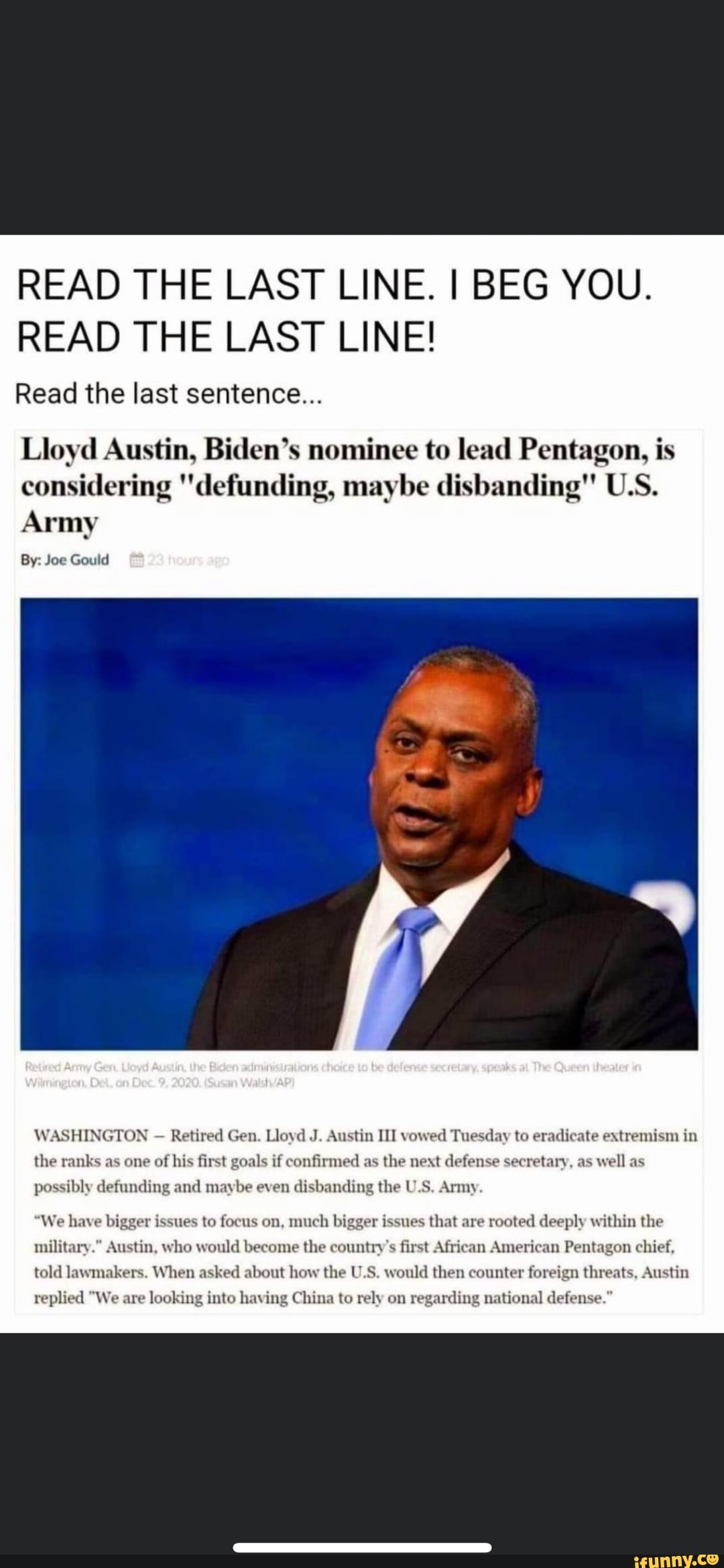 READ THE LAST LINE. I BEG YOU.
READ THE LAST LINE!
Read the last sentence...
Lloyd Austin, Biden's nominee to lead Pentagon, is considering 'defunding, maybe disbanding" U.S.
Army
By: Joe Gould
WASHINGTON Retired Gen. Lloyd J. Austin III vowed Tuesday to eradicate extremism in the ranks as one of his first goals if confirmed as the next defense secretary, as well as
possibly defunding and maybe even disbanding the U.S. Army
"We have bigger issues to focus on, much bigger issues that are rooted deeply within the military." Austin, who would become the country's first African American Pentagon chief, told lawmakers. When asked about how the U.S. would then counter foreign threats, Austin
replied "We are looking into having China to rely on regarding national defense."