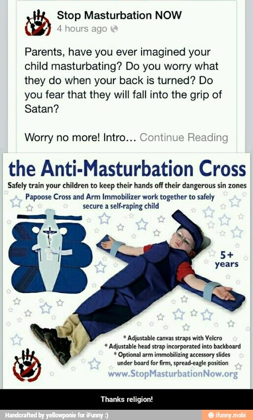 ib Stop Masturbation NOW
Parents, have you ever imagined your
child masturbating? Do you worry what
they do when your back is turned? Do
you fear that they will fall into the grip of
Satan?
Worry no more! Intro... Cont din
the Anti-Masturbation Cross
Safely train your children to keep their hands off their dangerous sin zones
Papoose Cross and Arm Immobilizer work together to safely
secure a self-raping child
y Adjustable canvas straps with Velero
7 "Adjustable head strap incorporated into backboard Optional arm immobilizing accessory slides
under board for firm, spread-eagle position - Thanks religion!