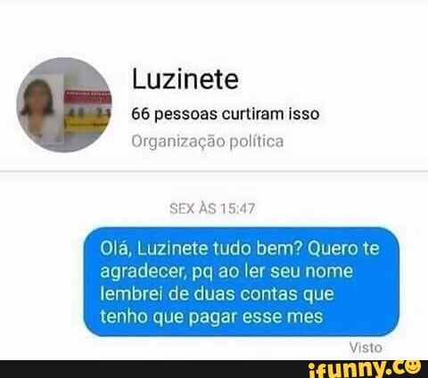 Luzinete
66 pessoas curtiram isso
Organizagao politica
Ola, Luzinete tudo bem? Quero te
agradecer, pq ao ler seu nome
lembrei de duas contas que
tenho que pagar esse mes