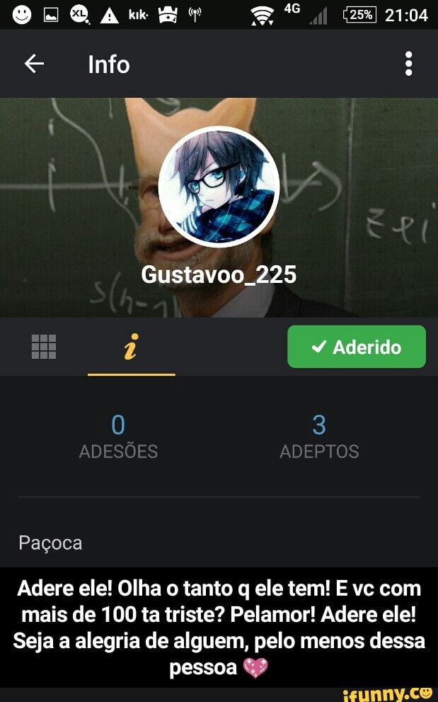 e Info
Gustavoo_225
Adere ele! Olha o tanto q ele tem! E vc com
mais de 100 ta triste? Pelamor! Adere ele!
Seja a alegria de alguem, pelo menos dessa
pessoa GP - Adere ele! Olha o tanto q ele tem! E vc com mais de 100 ta triste? Pelamor! Adere ele! Seja a alegria de alguem, pelo menos dessa pessoa 💖