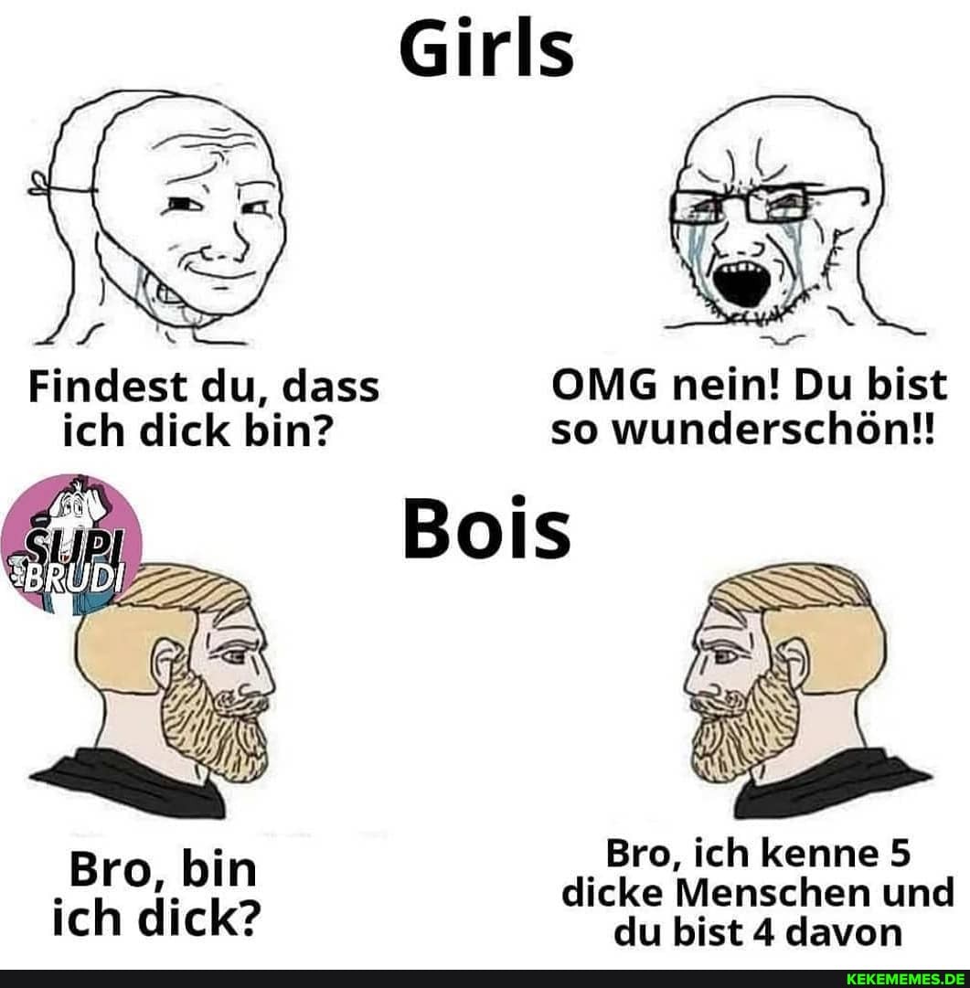 Findest du, dass OMG nein! Du bist
ich dick bin? so wunderschön!!
Bois
Bro, ich kenne 5
'gro, bin dicke Menschen Bro, du ich bist kenne und davon dICK: du bist 4 davon