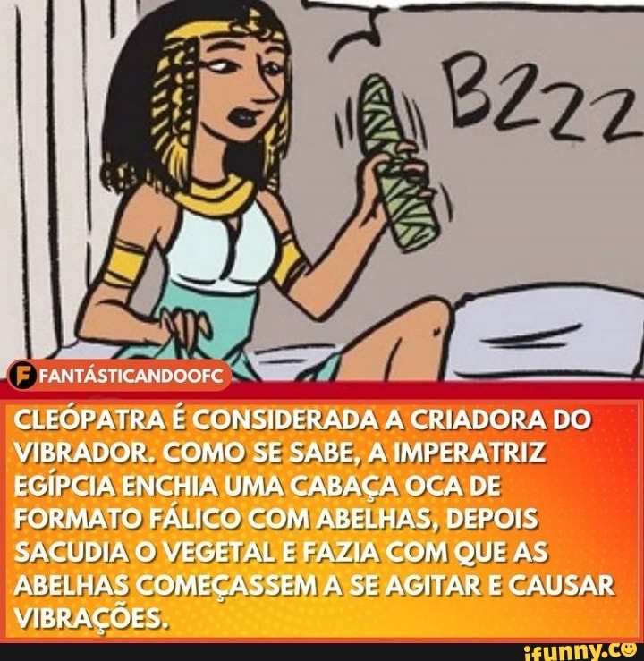 CLEOPATRA E CONSIDERADA A CRIADORA DO VIBRADOR. COMO SE SABE, A IMPERATRIZ EGÍPCIA ENCHIA UMA CABAÇA OCA DE FORMATO FÁLICO COM ABELHAS. DEPOIS SACUDIA O VEGETAL E FAZIA COM QUE AS ARELHAS COMEÇASSEM A SE AGITAR E CAUSAR VIBRAÇÕES.