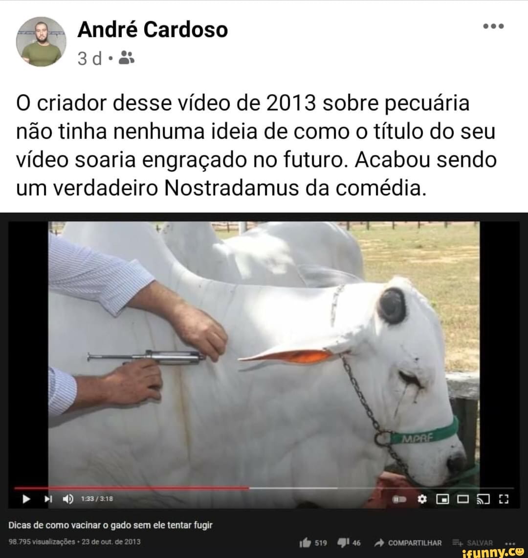 André Cardoso
O criador desse vídeo de 2013 sobre pecuária não tinha nenhuma ideia de como o título do seu vídeo soaria engraçado no futuro. Acabou sendo um verdadeiro Nostradamus da comédia.
Dicas de como vacinar o gado sem ele tentar fugir
de es