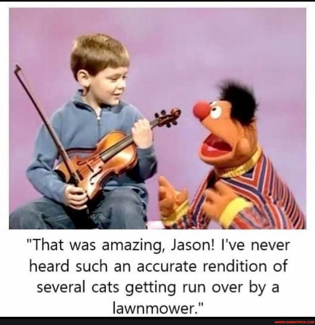 "That was amazing, Jason! I've never heard such an accurate rendition of several cats getting run over by a lawnmower."