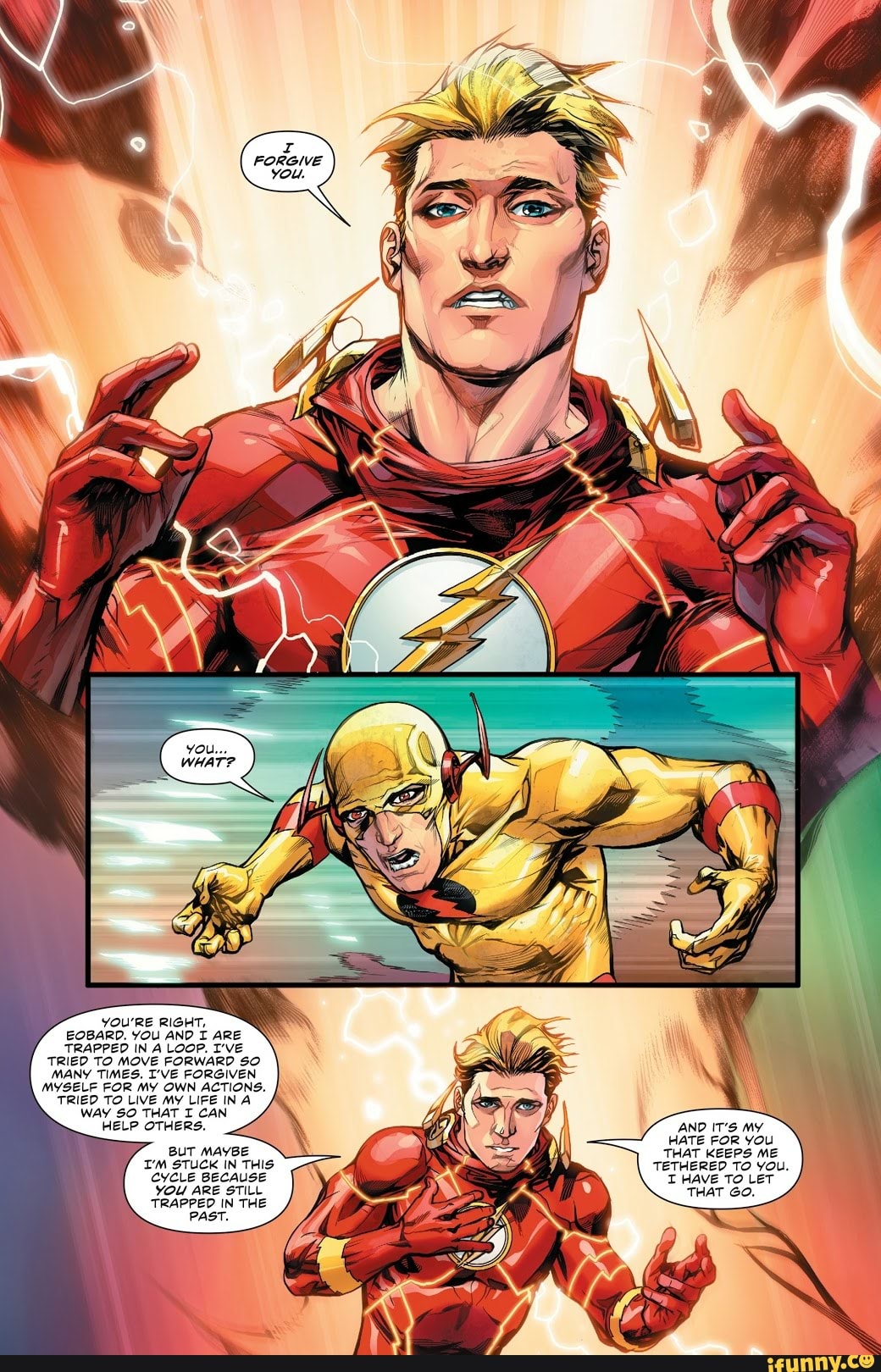 YOU'RE RIGHT,
EOBARD. YOU AND I ARE TRAPPED IN A LooP. I've
TRIED TO MOVE FORWARD SO MANY TIMES. I'VE FORGIVEN MYSELF FOR MY OWN ACTIONS.
TRIED TO LIVE MY LIFE INA WAY SO THAT I CAN HELP OTHERS.
BUT MAYBE I'M STUCK IN THIS CYCLE BECAUSE YOU ARE STILL TRAPPED IN THE PAST.
AND IT'S MY HATE FOR YOU THAT KEEPS ME TETHERED TO you.
T HAVE TO LeT THAT Go.