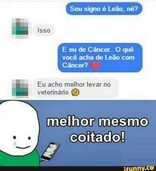 Seu signo é Leão, né?
E eu de Câncer. O quê
você acha de Leão com
Câncer?
E
Eu acho melhor levar no
veterinário E)
melhonrmesmo
coitado!