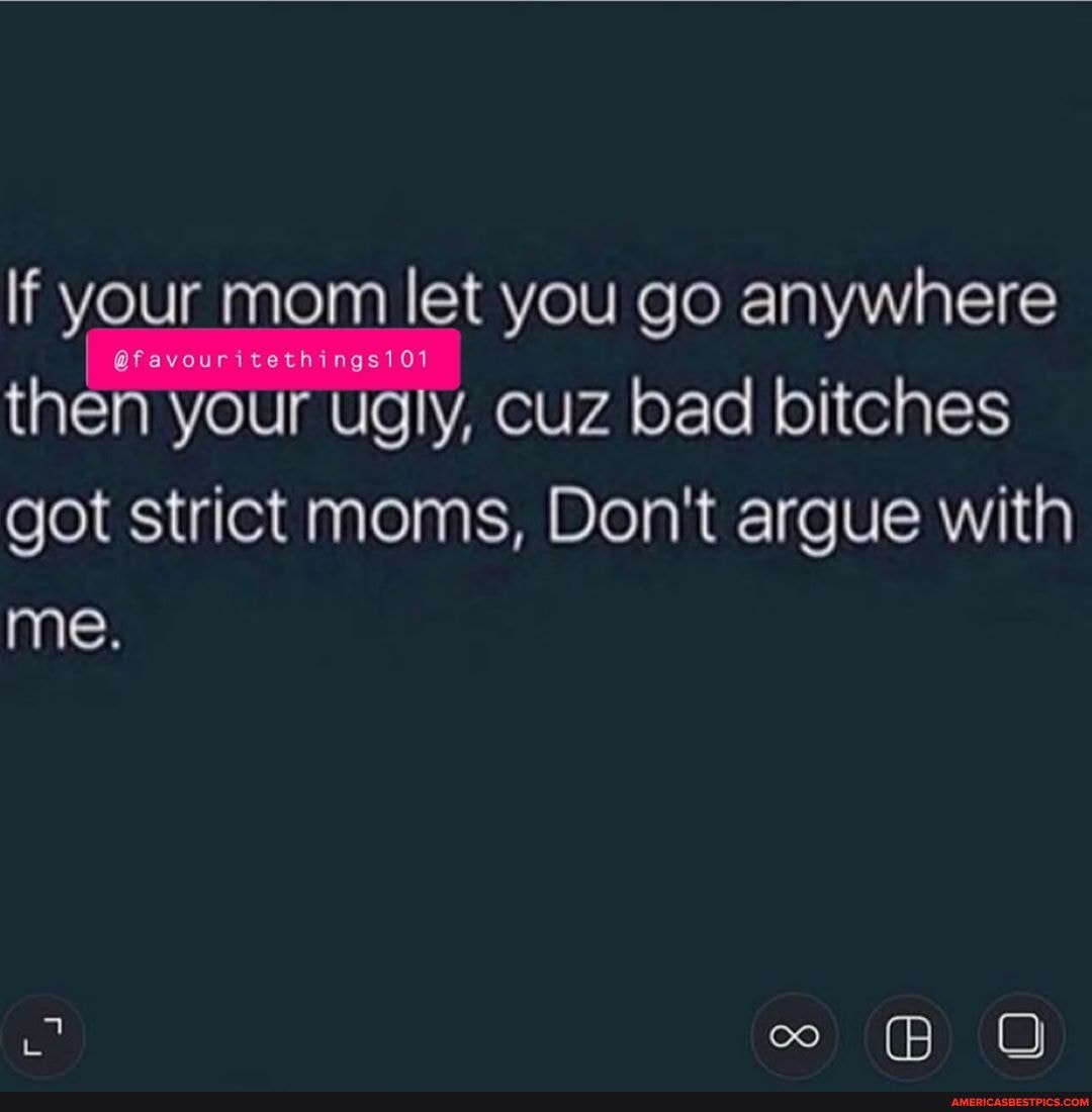 If your mom let you go anywhere then your ugly, cuz bad bitches got strict moms, Don't argue with
me.
co (8) (O