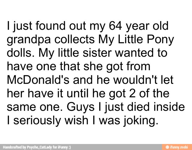 I just found out my 64 year old
grandpa collects My Little Pony
dolls. My little sister wanted to
have one that she got from
McDonald's and he wouldn't let
her have it until he got 2 of the
same one. Guys I just died inside
I seriously wish I was joking.