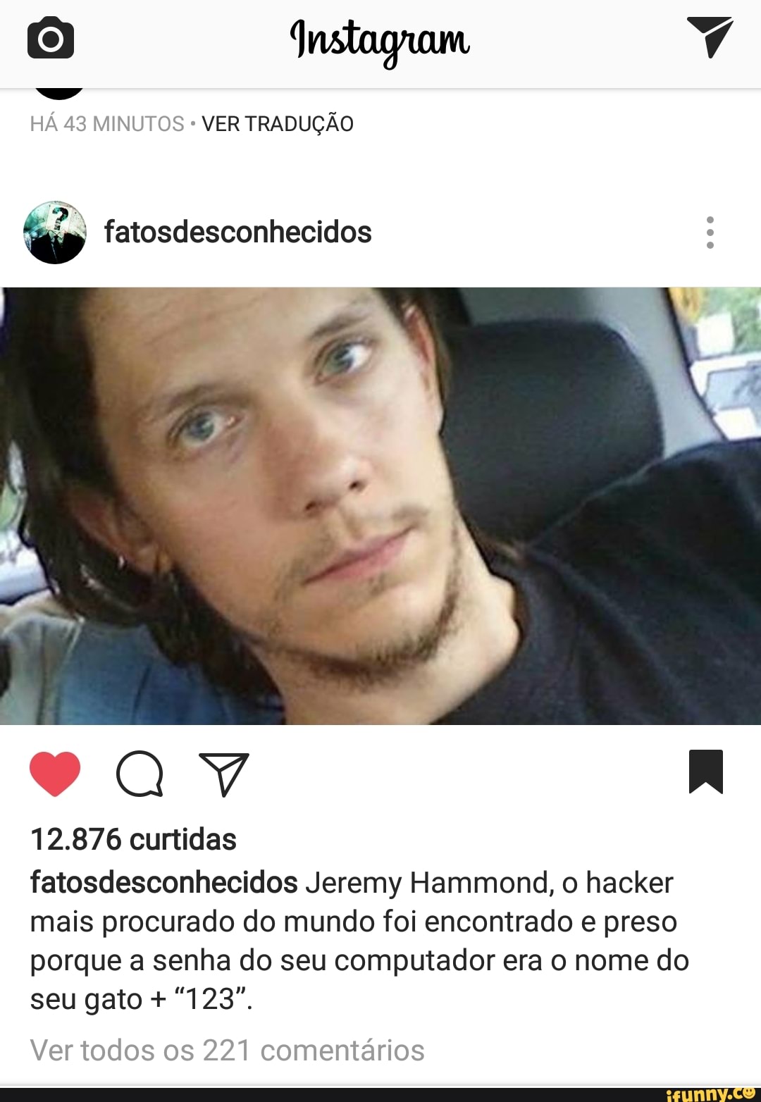 HÁ 43 MINUTOS VER TRADUÇÃO
12.876 curtidas
fatosdesconhecidos Jeremy Hammond, o hacker
mais procurado do mundo foi encontrado e preso
porque a senha do seu computador era o nome do
Ver todos os 221 comentários