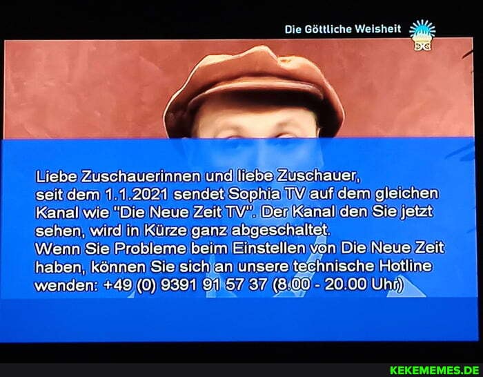 Die Göttliche Weisheit
Liebe Zuschauerinnen ung liebe Zuschauer
seit dem 1 1.2021 sendet Sophia TV auf dem gleichen
Kanal wie "Die Neue Zeit TV". Der Kanal den Sie jetzt sehen. wird in Kürze ganz abgeschaltet
Wenn Sie Probleme beim Einstellen von Die Neue Zet haben, können Sie sich an unsere technische Hotline wenden: +49 (0) 9391 91 57 37 (8.00 20.00 Uhn)