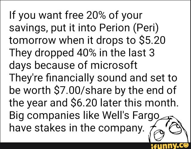 If you want free 20% of your
savings, put it into Perion (Peri)
tomorrow when it drops to $5.20
They dropped 40% in the last 3
days because of microsoft
They're financially sound and set to
be worth $7.00/share by the end of
the year and $6.20 laterthis month.
Big companies like Wells Fargo
have stakes in the company.
(QQ